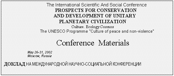 Подпись: The International Scientific And Social Conference
      PROSPECTS FOR CONSERVATION
   AND DEVELOPMENT OF UNITARY
PLANETARY CIVILIZATION
Culture. Ecology.Cosmos
 The UNESCO Programme "Culture of peace and non-violence"

Conference  Materials
May 26-31, 2002
Moscow, Russia
ДОКЛАД НА МЕЖДУНАРОДНОЙ НАУЧНО-СОЦИАЛЬНОЙ КОНФЕРЕНЦИИ
